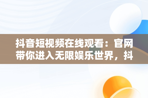 抖音短视频在线观看：官网带你进入无限娱乐世界，抖音短视频在线观看官网在线下载 