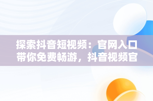 探索抖音短视频：官网入口带你免费畅游，抖音视频官方网站进入 