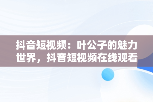 抖音短视频：叶公子的魅力世界，抖音短视频在线观看叶公子的视频 