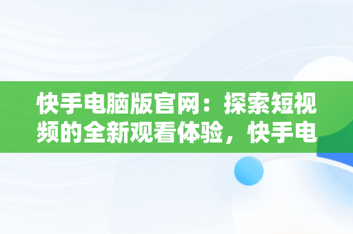 快手电脑版官网：探索短视频的全新观看体验，快手电脑网页版登录入口 