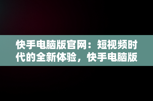 快手电脑版官网：短视频时代的全新体验，快手电脑版官网网址 