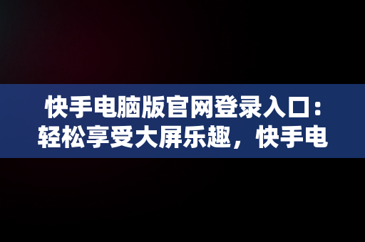 快手电脑版官网登录入口：轻松享受大屏乐趣，快手电脑官方网站首页登录 