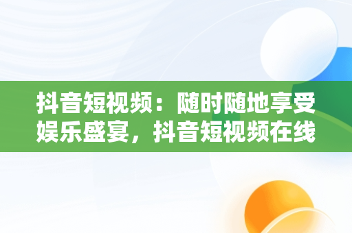 抖音短视频：随时随地享受娱乐盛宴，抖音短视频在线观看下载 