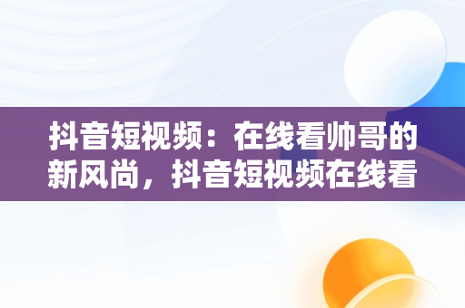 抖音短视频：在线看帅哥的新风尚，抖音短视频在线看帅哥直播 