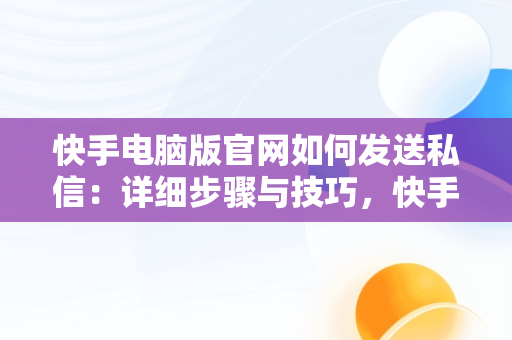 快手电脑版官网如何发送私信：详细步骤与技巧，快手电脑版官网怎么发私信啊 