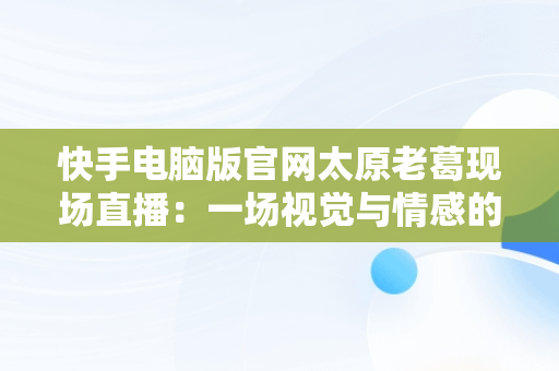 快手电脑版官网太原老葛现场直播：一场视觉与情感的盛宴，太原老葛为什么在快手永久封号 