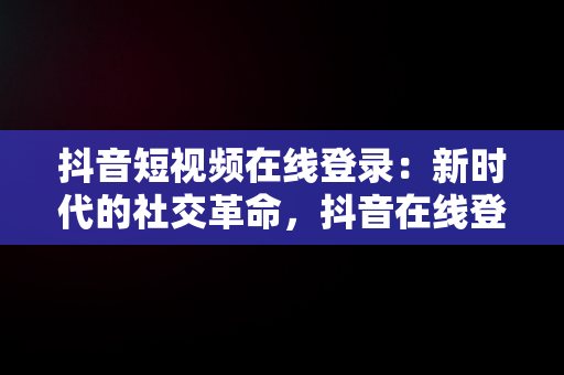 抖音短视频在线登录：新时代的社交革命，抖音在线登录看短视频 