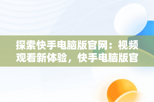 探索快手电脑版官网：视频观看新体验，快手电脑版官网在线观看视频怎么下载 