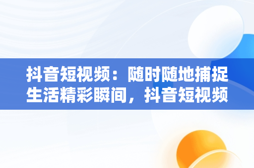 抖音短视频：随时随地捕捉生活精彩瞬间，抖音短视频****观看 