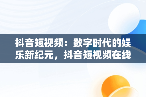 抖音短视频：数字时代的娱乐新纪元，抖音短视频在线观看电脑版官网 