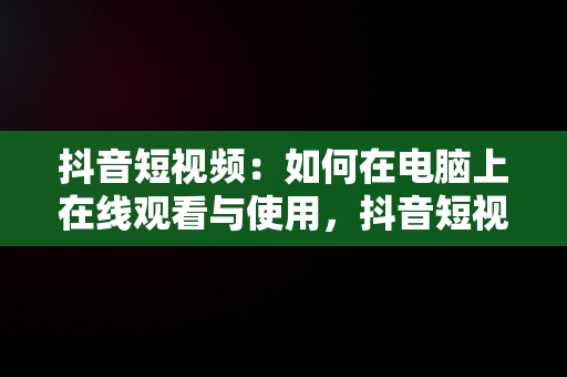 抖音短视频：如何在电脑上在线观看与使用，抖音短视频在线使用看电脑可以吗 