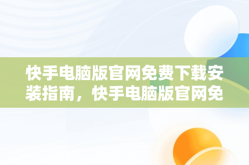 快手电脑版官网免费下载安装指南，快手电脑版官网免费下载安装软件 