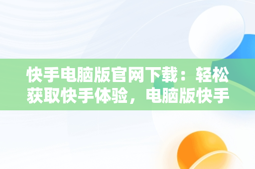 快手电脑版官网下载：轻松获取快手体验，电脑版快手官网下载最新版本 