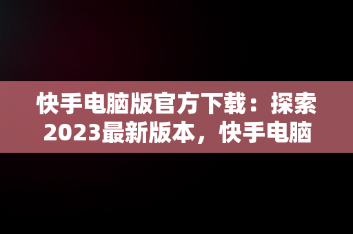 快手电脑版官方下载：探索2023最新版本，快手电脑版最新版本2021下载 