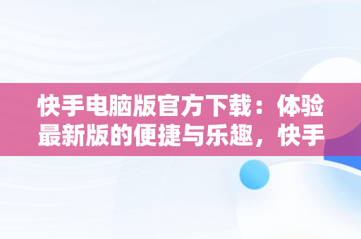 快手电脑版官方下载：体验最新版的便捷与乐趣，快手电脑版官方下载最新版安装包在哪 