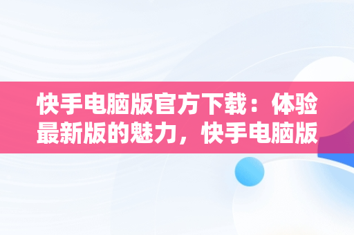 快手电脑版官方下载：体验最新版的魅力，快手电脑版下载地址 官方下载 