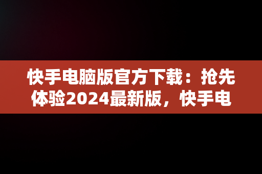 快手电脑版官方下载：抢先体验2024最新版，快手电脑版官方下载最新版2024版 