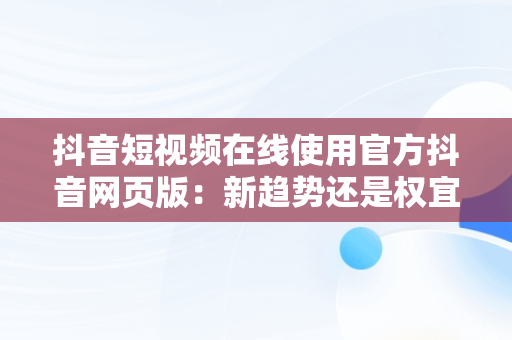 抖音短视频在线使用官方抖音网页版：新趋势还是权宜之计？，抖音短视频网页版登录入口 