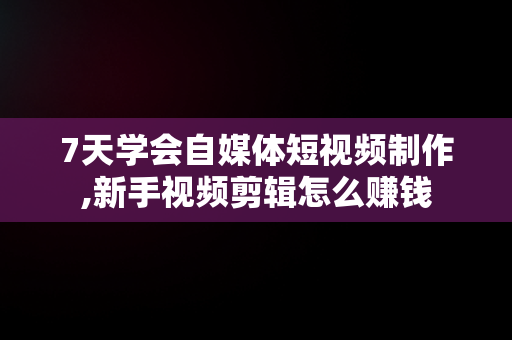 7天学会自媒体短视频制作,新手视频剪辑怎么赚钱