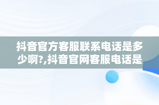 抖音官方客服联系电话是多少啊?,抖音官网客服电话是多少