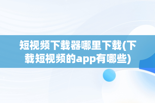 短视频下载器哪里下载(下载短视频的app有哪些)