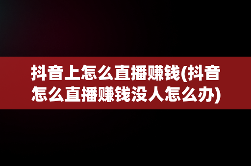 抖音上怎么直播赚钱(抖音怎么直播赚钱没人怎么办)