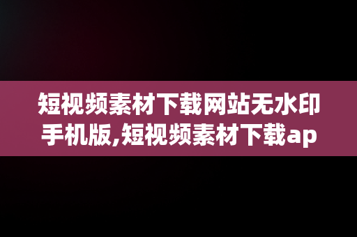 短视频素材下载网站无水印手机版,短视频素材下载app