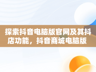 探索抖音电脑版官网及其抖店功能，抖音商城电脑版 