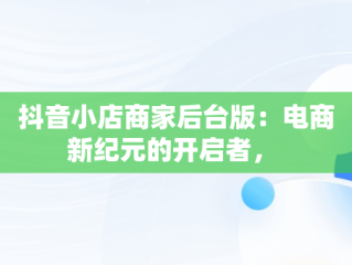 抖音小店商家后台版：电商新纪元的开启者， 
