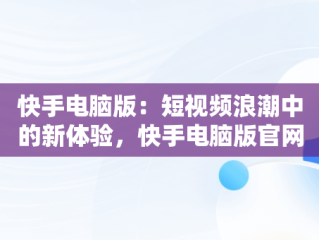 快手电脑版：短视频浪潮中的新体验，快手电脑版官网 