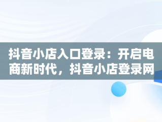 抖音小店入口登录：开启电商新时代，抖音小店登录网址是什么 