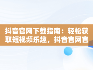 抖音官网下载指南：轻松获取短视频乐趣，抖音官网官网下载安装 