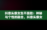 抖音头像女生不露脸：神秘与个性的融合，抖音头像女不露脸仙女清晰 