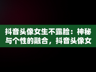 抖音头像女生不露脸：神秘与个性的融合，抖音头像女不露脸仙女清晰 