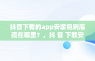 抖音下载的app安装包到底藏在哪里？，抖 音 下载安装 