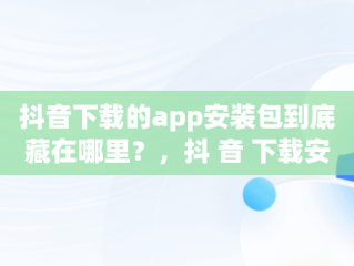 抖音下载的app安装包到底藏在哪里？，抖 音 下载安装 