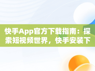 快手App官方下载指南：探索短视频世界，快手安装下载官方下载 