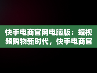 快手电商官网电脑版：短视频购物新时代，快手电商官网电脑版下载 