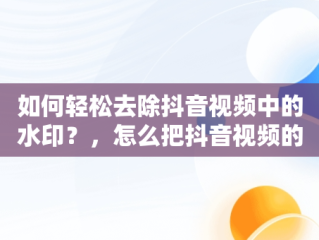 如何轻松去除抖音视频中的水印？，怎么把抖音视频的水印去掉剪映 