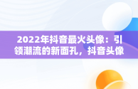 2022年抖音最火头像：引领潮流的新面孔，抖音头像最火图片2021 