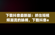 下载抖音最新版：抓住短视频潮流的脉搏，下载抖音app最新版本下载 