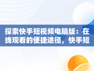 探索快手短视频电脑版：在线观看的便捷途径，快手短视频电脑版怎么下载安装 