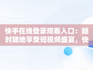 快手在线登录观看入口：随时随地享受短视频盛宴，快手在线登录观看入口在哪 