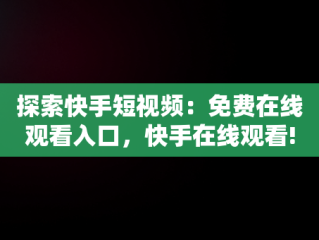 探索快手短视频：免费在线观看入口，快手在线观看! 