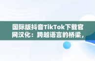 国际版抖音TikTok下载官网汉化：跨越语言的桥梁，抖音国际版tiktok下载地址 