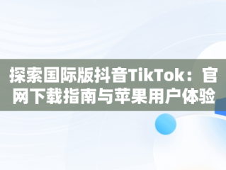 探索国际版抖音TikTok：官网下载指南与苹果用户体验，tiktok官网抖音国际版苹果用户 