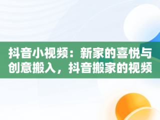 抖音小视频：新家的喜悦与创意搬入，抖音搬家的视频 