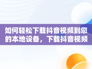 如何轻松下载抖音视频到您的本地设备，下载抖音视频到本地的方法有哪些 