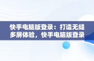 快手电脑版登录：打造无缝多屏体验，快手电脑版登录网页 