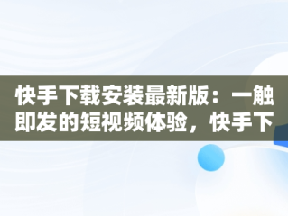 快手下载安装最新版：一触即发的短视频体验，快手下载安装最新版2024 